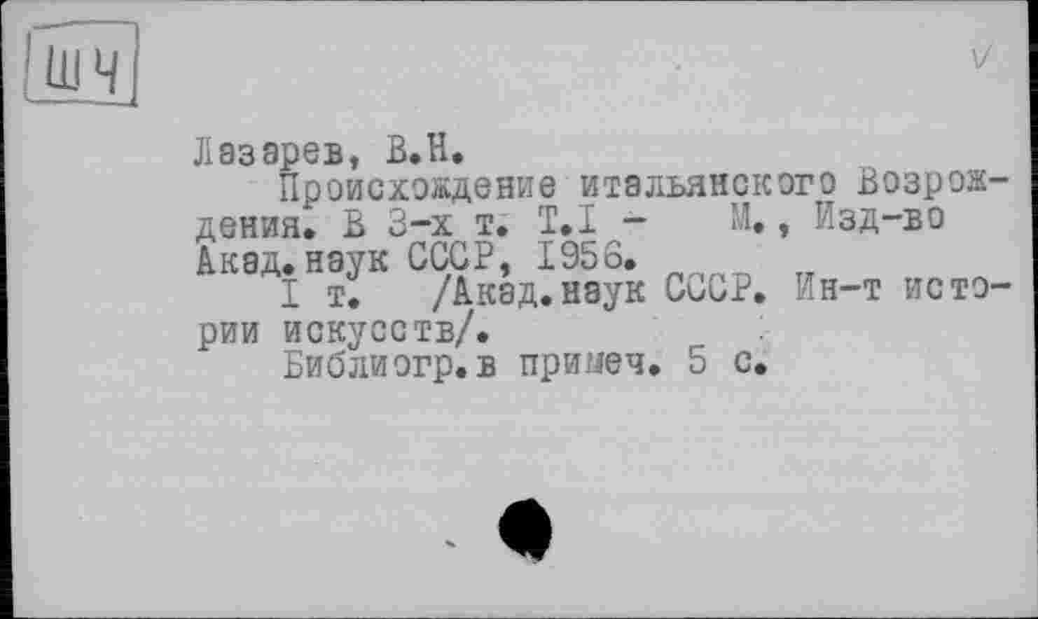 ﻿
V
Лазарев, В.Н.
Происхождение итальянского Возрож-дения. В 3-х т. T.I - М., Изд-во Акад» наук СССР, 1956.
I т. /Акад.наук СиСР. Ин-т истории искусств/.
Библиогр.в примеч. 5 с.